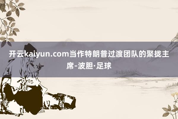 开云kaiyun.com　　当作特朗普过渡团队的聚拢主席-波胆·足球