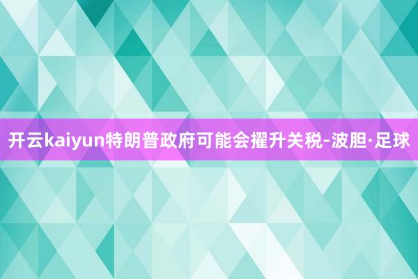 开云kaiyun特朗普政府可能会擢升关税-波胆·足球