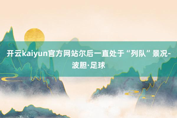 开云kaiyun官方网站尔后一直处于“列队”景况-波胆·足球