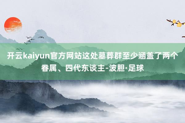 开云kaiyun官方网站这处墓葬群至少涵盖了两个眷属、四代东谈主-波胆·足球