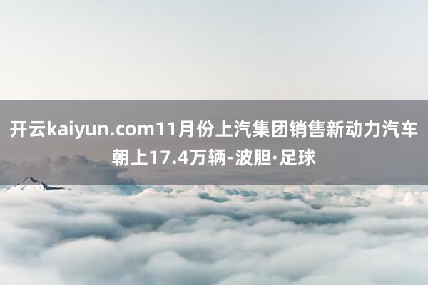 开云kaiyun.com11月份上汽集团销售新动力汽车朝上17.4万辆-波胆·足球