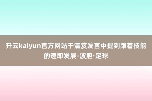 开云kaiyun官方网站于清笈发言中提到跟着技能的速即发展-波胆·足球