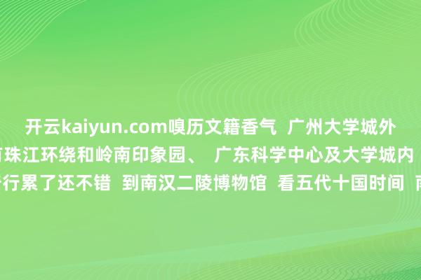 开云kaiyun.com嗅历文籍香气  广州大学城外环路绿说念上  沿路有珠江环绕和岭南印象园、  广东科学中心及大学城内  各高革命门景点          骑行累了还不错  到南汉二陵博物馆  看五代十国时间  南汉国烈宗刘隐的德凌和高祖刘岩的康陵  或到广东中医药博物馆打卡“水晶宫”  一睹2000＋中药标本~        念念看山看水念念晓悟城市风情念念尝尝特质小吃就选个闲散工夫骑上单车