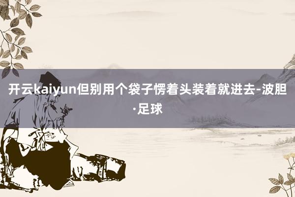 开云kaiyun但别用个袋子愣着头装着就进去-波胆·足球