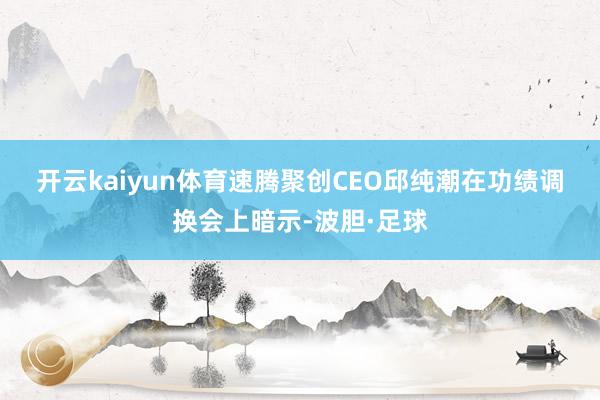 开云kaiyun体育　　速腾聚创CEO邱纯潮在功绩调换会上暗示-波胆·足球