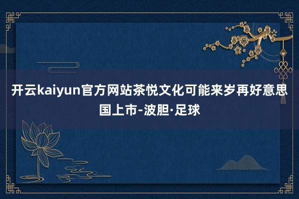 开云kaiyun官方网站茶悦文化可能来岁再好意思国上市-波胆·足球