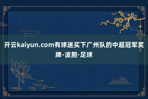 开云kaiyun.com有球迷买下广州队的中超冠军奖牌-波胆·足球