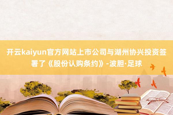 开云kaiyun官方网站上市公司与湖州协兴投资签署了《股份认购条约》-波胆·足球