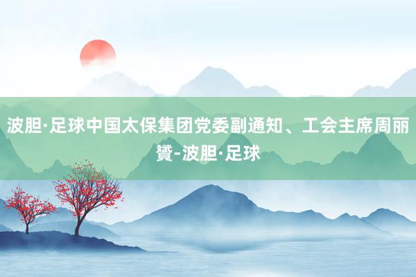 波胆·足球中国太保集团党委副通知、工会主席周丽贇-波胆·足球