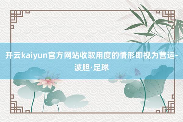 开云kaiyun官方网站收取用度的情形即视为营运-波胆·足球