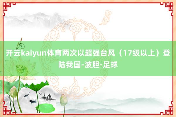 开云kaiyun体育两次以超强台风（17级以上）登陆我国-波胆·足球