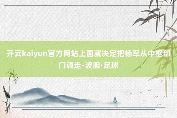 开云kaiyun官方网站上面就决定把杨军从中枢部门调走-波胆·足球