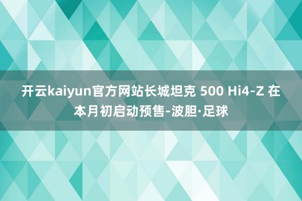 开云kaiyun官方网站长城坦克 500 Hi4-Z 在本月初启动预售-波胆·足球