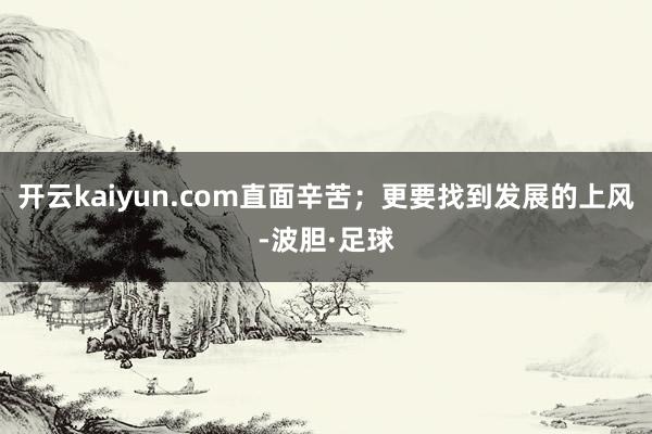 开云kaiyun.com直面辛苦；更要找到发展的上风-波胆·足球