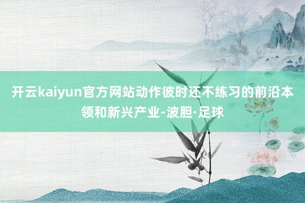 开云kaiyun官方网站动作彼时还不练习的前沿本领和新兴产业-波胆·足球