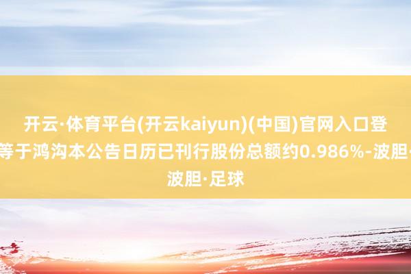 开云·体育平台(开云kaiyun)(中国)官网入口登录相等于鸿沟本公告日历已刊行股份总额约0.986%-波胆·足球