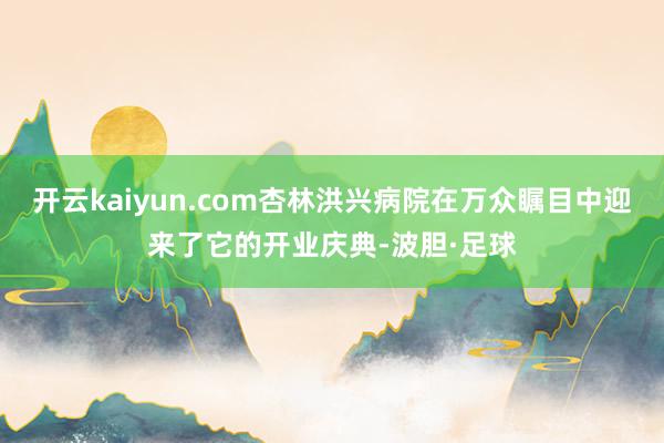 开云kaiyun.com杏林洪兴病院在万众瞩目中迎来了它的开业庆典-波胆·足球