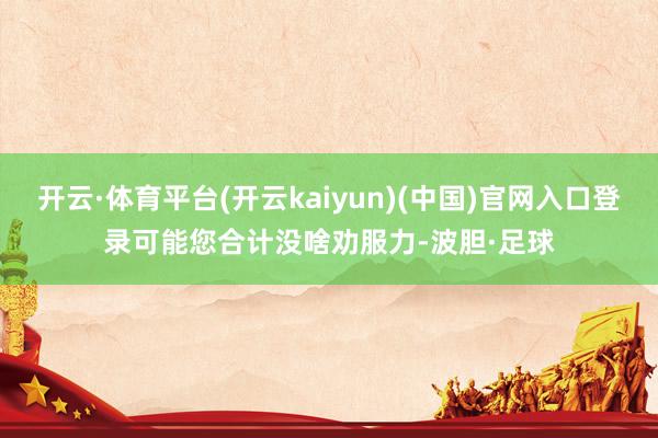 开云·体育平台(开云kaiyun)(中国)官网入口登录可能您合计没啥劝服力-波胆·足球