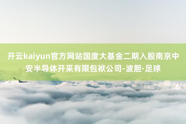 开云kaiyun官方网站国度大基金二期入股南京中安半导体开采有限包袱公司-波胆·足球