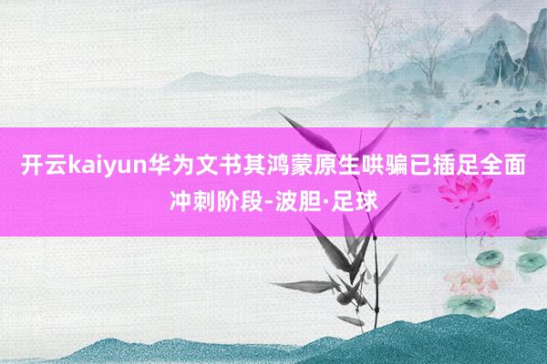 开云kaiyun华为文书其鸿蒙原生哄骗已插足全面冲刺阶段-波胆·足球