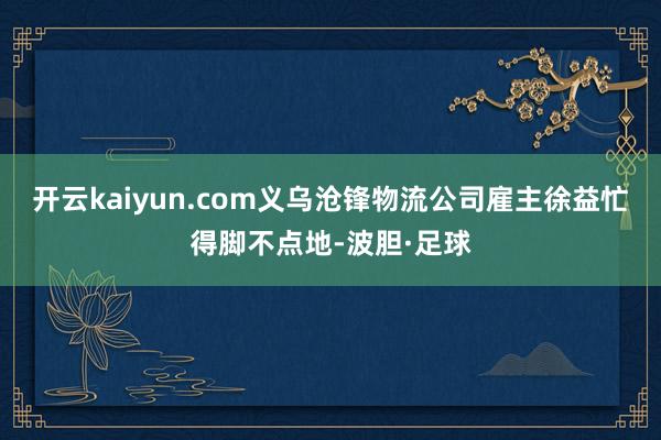 开云kaiyun.com义乌沧锋物流公司雇主徐益忙得脚不点地-波胆·足球