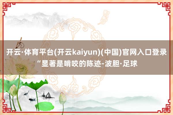 开云·体育平台(开云kaiyun)(中国)官网入口登录　　“显著是啃咬的陈迹-波胆·足球