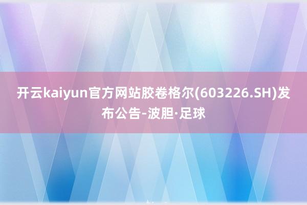 开云kaiyun官方网站胶卷格尔(603226.SH)发布公告-波胆·足球