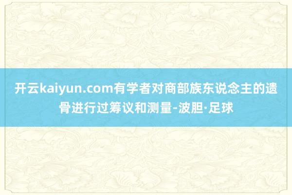 开云kaiyun.com有学者对商部族东说念主的遗骨进行过筹议和测量-波胆·足球