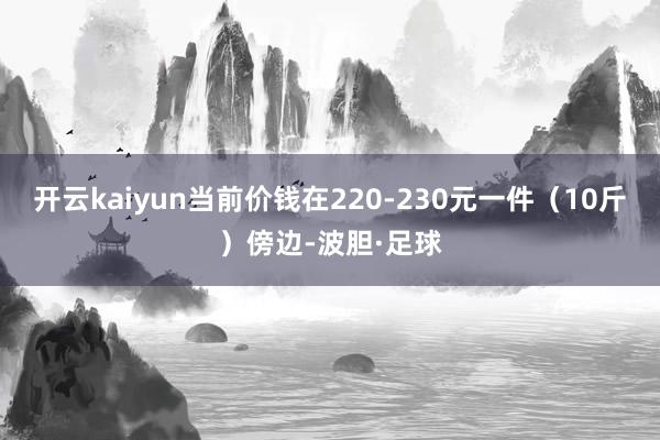 开云kaiyun当前价钱在220-230元一件（10斤）傍边-波胆·足球