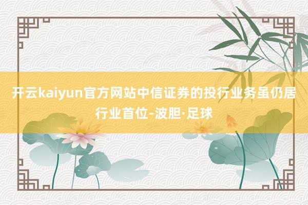 开云kaiyun官方网站中信证券的投行业务虽仍居行业首位-波胆·足球