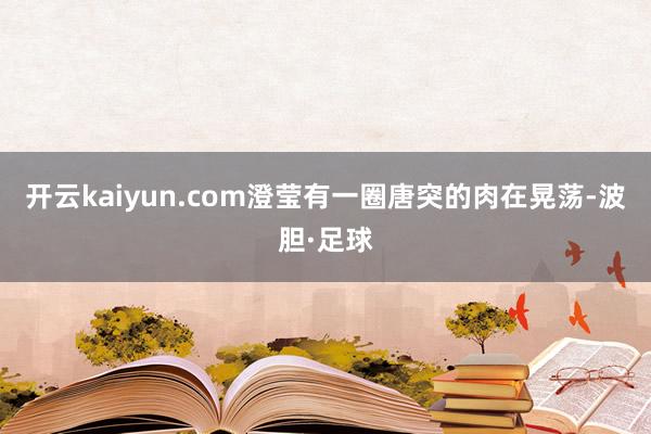开云kaiyun.com澄莹有一圈唐突的肉在晃荡-波胆·足球