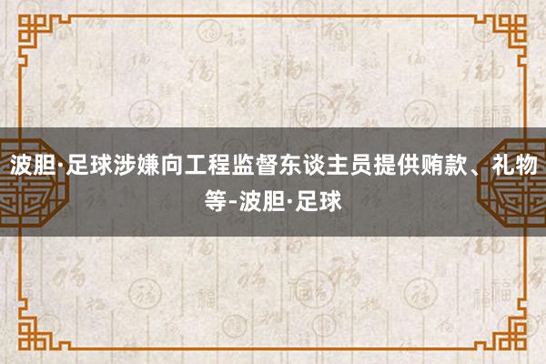 波胆·足球涉嫌向工程监督东谈主员提供贿款、礼物等-波胆·足球