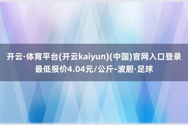 开云·体育平台(开云kaiyun)(中国)官网入口登录最低报价4.04元/公斤-波胆·足球