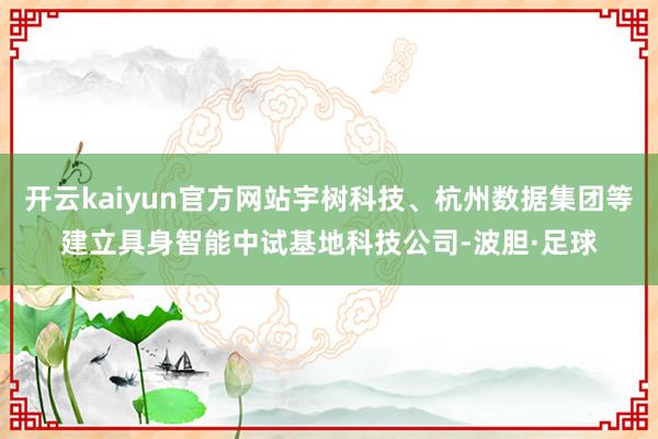 开云kaiyun官方网站宇树科技、杭州数据集团等建立具身智能中试基地科技公司-波胆·足球